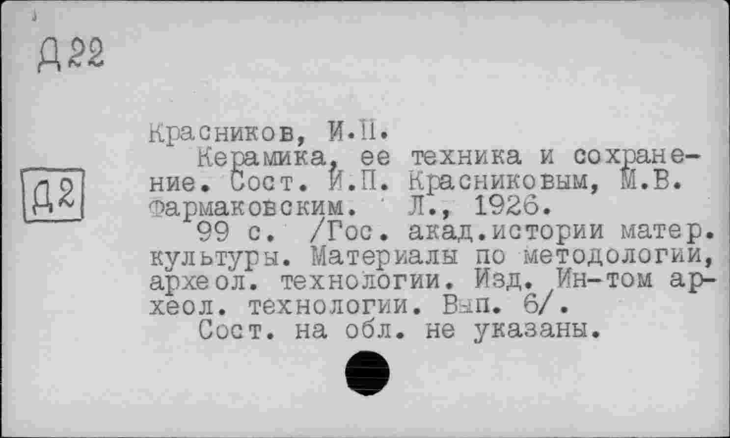 ﻿А 22

Красников, И.ЇІ»
Керамика, ее техника и сохранение. Сост. И.П. Красниковым, М.В. Фармаковским. Л., 1926.
99 с. /Гос. акад.истории матер, культуры. Материалы по методологии, археол. технологии. Изд. Ин-том ар-хеол. технологии. Вып. 6/.
Сост. на обл. не указаны.